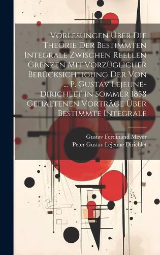 Cover image for Vorlesungen UEber Die Theorie Der Bestimmten Integrale Zwischen Reellen Grenzen Mit Vorzueglicher Beruecksichtigung Der Von ... P. Gustav Lejeune-Dirichlet in Sommer 1858 Gehaltenen Vortraege UEber Bestimmte Integrale
