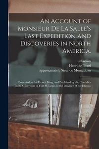 Cover image for An Account of Monsieur De La Salle's Last Expedition and Discoveries in North America.: Presented to the French King, and Published by the Chevalier Tonti, Governour of Fort St. Louis, in the Province of the Islinois.