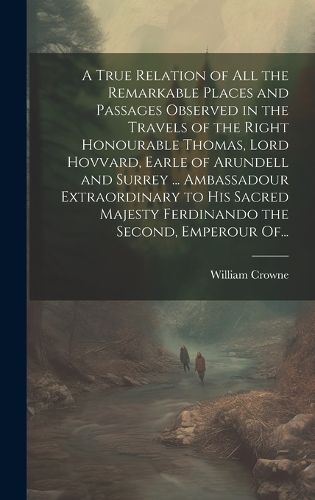 Cover image for A True Relation of All the Remarkable Places and Passages Observed in the Travels of the Right Honourable Thomas, Lord Hovvard, Earle of Arundell and Surrey ... Ambassadour Extraordinary to His Sacred Majesty Ferdinando the Second, Emperour Of...