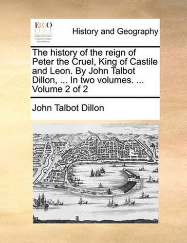 Cover image for The History of the Reign of Peter the Cruel, King of Castile and Leon. by John Talbot Dillon, ... in Two Volumes. ... Volume 2 of 2