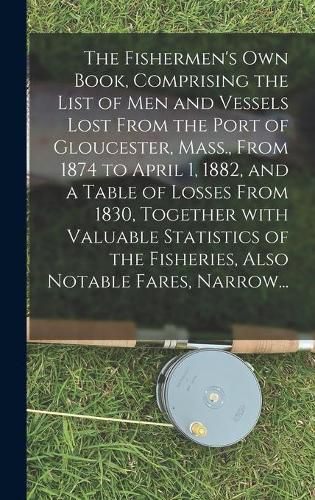 Cover image for The Fishermen's Own Book, Comprising the List of Men and Vessels Lost From the Port of Gloucester, Mass., From 1874 to April 1, 1882, and a Table of Losses From 1830, Together With Valuable Statistics of the Fisheries, Also Notable Fares, Narrow...