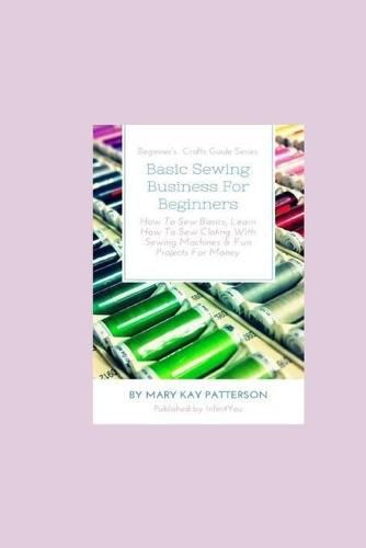 Cover image for Basic Sewing Business For Beginners: How To Sew Basics, Learn How To Sew Clothing With Sewing Machines & Fun Projects For Money - Beginner's Crafts Guide Series