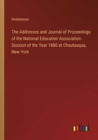 Cover image for The Addresses and Journal of Proceedings of the National Education Association Session of the Year 1880 at Chautauqua, New York