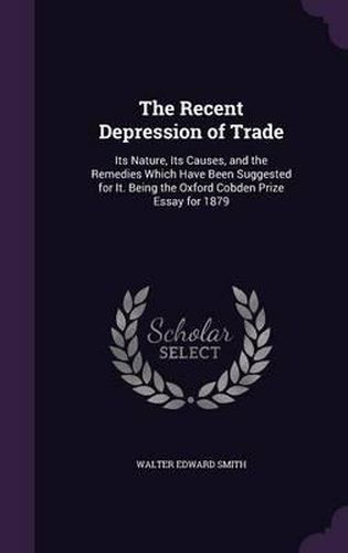 Cover image for The Recent Depression of Trade: Its Nature, Its Causes, and the Remedies Which Have Been Suggested for It. Being the Oxford Cobden Prize Essay for 1879