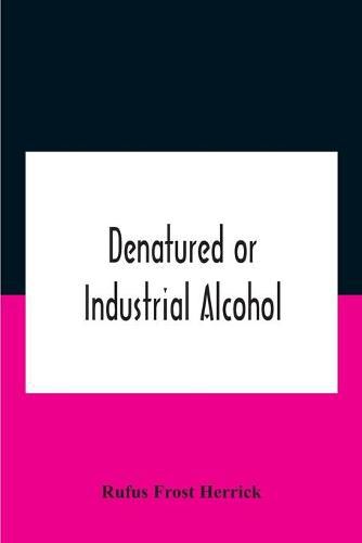 Cover image for Denatured Or Industrial Alcohol; A Treatise On The History, Manufacture, Composition, Uses, And Possibilities Of Industrial Alcohol In The Various Countries Permitting Its Use And The Laws And Regulations Governing The Same, Including The United States Wit