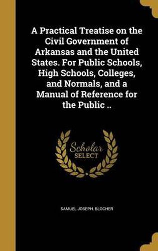 Cover image for A Practical Treatise on the Civil Government of Arkansas and the United States. for Public Schools, High Schools, Colleges, and Normals, and a Manual of Reference for the Public ..