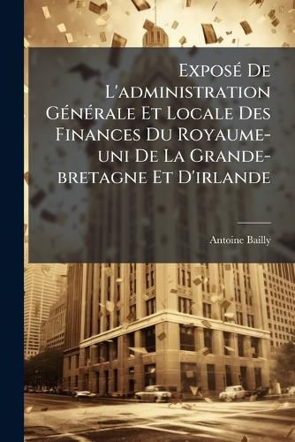 Cover image for Expose De L'administration Generale Et Locale Des Finances Du Royaume-uni De La Grande-bretagne Et D'irlande