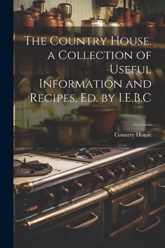 Cover image for The Country House, a Collection of Useful Information and Recipes, Ed. by I.E.B.C