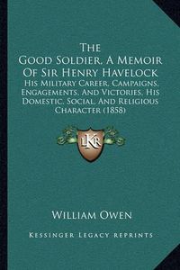 Cover image for The Good Soldier, a Memoir of Sir Henry Havelock: His Military Career, Campaigns, Engagements, and Victories, His Domestic, Social, and Religious Character (1858)