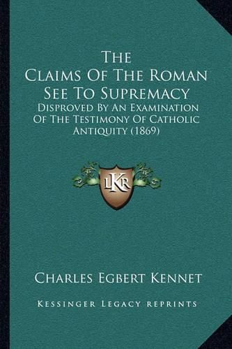 The Claims of the Roman See to Supremacy: Disproved by an Examination of the Testimony of Catholic Antiquity (1869)