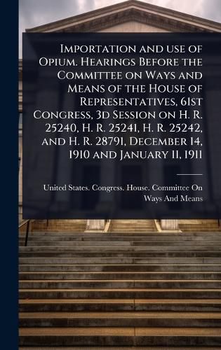 Cover image for Importation and use of Opium. Hearings Before the Committee on Ways and Means of the House of Representatives, 61st Congress, 3d Session on H. R. 25240, H. R. 25241, H. R. 25242, and H. R. 28791, December 14, 1910 and January 11, 1911