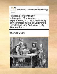 Cover image for Proposals for Printing by Subscription, the Natural, Experimental, and Medicinal History of the Mineral Waters of Derbyshire, Lincolnshire, and Yorkshire, ... by Thomas Short, ...