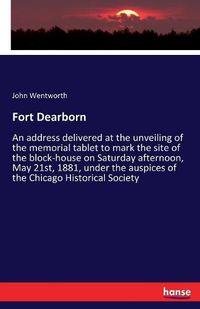 Cover image for Fort Dearborn: An address delivered at the unveiling of the memorial tablet to mark the site of the block-house on Saturday afternoon, May 21st, 1881, under the auspices of the Chicago Historical Society