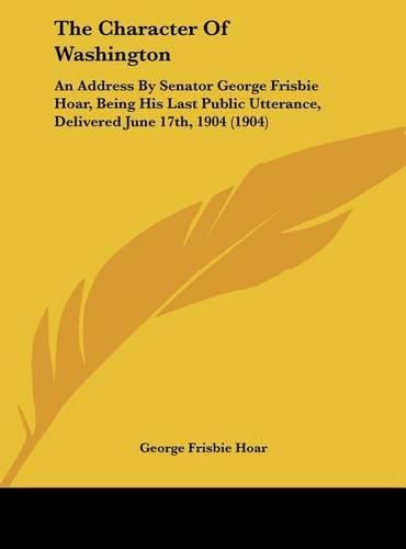 The Character of Washington: An Address by Senator George Frisbie Hoar, Being His Last Public Utterance, Delivered June 17th, 1904 (1904)