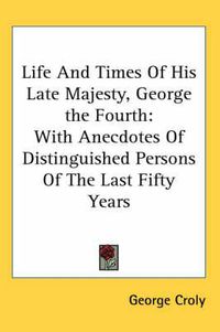 Cover image for Life and Times of His Late Majesty, George the Fourth: With Anecdotes of Distinguished Persons of the Last Fifty Years