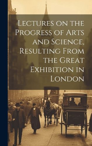 Cover image for Lectures on the Progress of Arts and Science, Resulting From the Great Exhibition in London