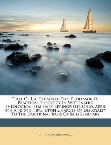 Cover image for Trial of L.A. Gotwald, D.D., Professor of Practical Theology in Wittenberg Theological Seminary, Springfield, Ohio, April 4th and 5th, 1893, Upon Charges of Disloyalty to the Doctrinal Basis of Said Seminary