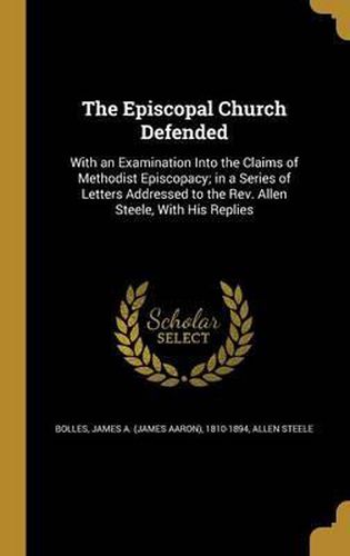 Cover image for The Episcopal Church Defended: With an Examination Into the Claims of Methodist Episcopacy; In a Series of Letters Addressed to the REV. Allen Steele, with His Replies