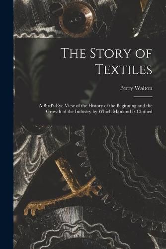 Cover image for The Story of Textiles: a Bird's-eye View of the History of the Beginning and the Growth of the Industry by Which Mankind is Clothed