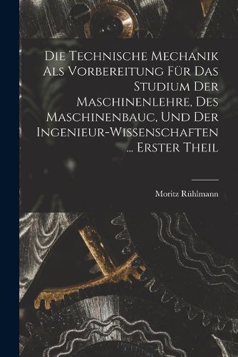 Cover image for Die Technische Mechanik Als Vorbereitung Fuer Das Studium Der Maschinenlehre, Des Maschinenbauc, Und Der Ingenieur-Wissenschaften ... Erster Theil