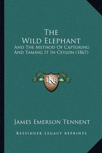 Cover image for The Wild Elephant: And the Method of Capturing and Taming It in Ceylon (1867)