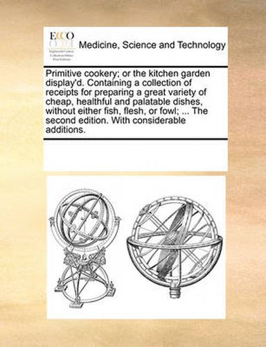 Cover image for Primitive Cookery; Or the Kitchen Garden Display'd. Containing a Collection of Receipts for Preparing a Great Variety of Cheap, Healthful and Palatable Dishes, Without Either Fish, Flesh, or Fowl; ... the Second Edition. with Considerable Additions.