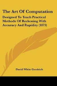 Cover image for The Art Of Computation: Designed To Teach Practical Methods Of Reckoning With Accuracy And Rapidity (1873)