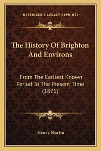 Cover image for The History of Brighton and Environs: From the Earliest Known Period to the Present Time (1871)