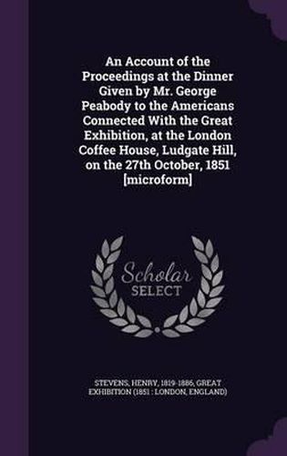 An Account of the Proceedings at the Dinner Given by Mr. George Peabody to the Americans Connected with the Great Exhibition, at the London Coffee House, Ludgate Hill, on the 27th October, 1851 [Microform]