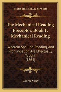 Cover image for The Mechanical Reading Preceptor, Book 1, Mechanical Reading: Wherein Spelling, Reading, and Pronunciation Are Effectually Taught (1864)