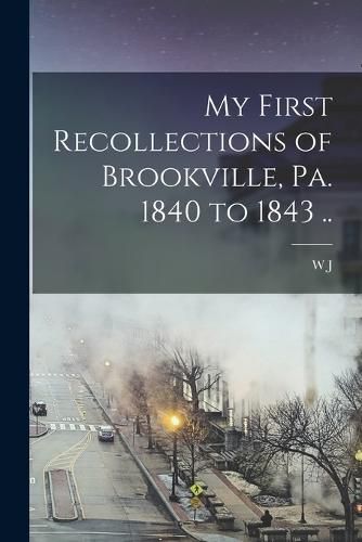 My First Recollections of Brookville, Pa. 1840 to 1843 ..