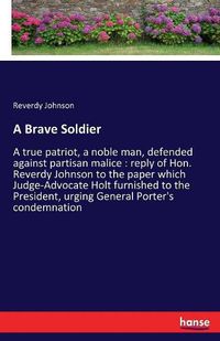 Cover image for A Brave Soldier: A true patriot, a noble man, defended against partisan malice: reply of Hon. Reverdy Johnson to the paper which Judge-Advocate Holt furnished to the President, urging General Porter's condemnation