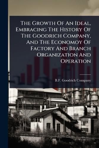 Cover image for The Growth Of An Ideal, Embracing The History Of The Goodrich Company, And The Economoy Of Factory And Branch Organization And Operation