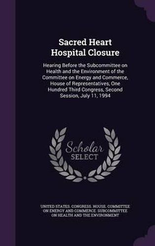 Cover image for Sacred Heart Hospital Closure: Hearing Before the Subcommittee on Health and the Environment of the Committee on Energy and Commerce, House of Representatives, One Hundred Third Congress, Second Session, July 11, 1994