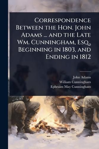 Cover image for Correspondence Between the Hon. John Adams ... and the Late Wm. Cunningham, Esq., Beginning in 1803, and Ending in 1812