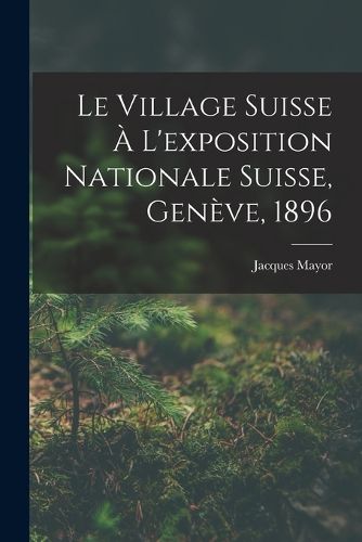 Cover image for Le Village Suisse A L'exposition Nationale Suisse, Geneve, 1896