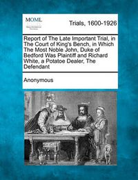 Cover image for Report of the Late Important Trial, in the Court of King's Bench, in Which the Most Noble John, Duke of Bedford Was Plaintiff and Richard White, a Potatoe Dealer, the Defendant