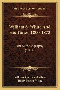 Cover image for William S. White and His Times, 1800-1873: An Autobiography (1891)