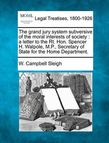 The Grand Jury System Subversive of the Moral Interests of Society: A Letter to the Rt. Hon. Spencer H. Walpole, M.P., Secretary of State for the Home Department.