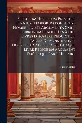 Cover image for Speculum Heroicum Principis Omnium Temporum Potarum, Homeri, Id Est Argumenta Xxiiij. Librorum Iliados. Les XXIIII. Livres D'Homere Reduict En Tables Demonstratives Figures, Par C. de Passe, Chaque Livre Redig En Argument Poticque Par I. Hillaire