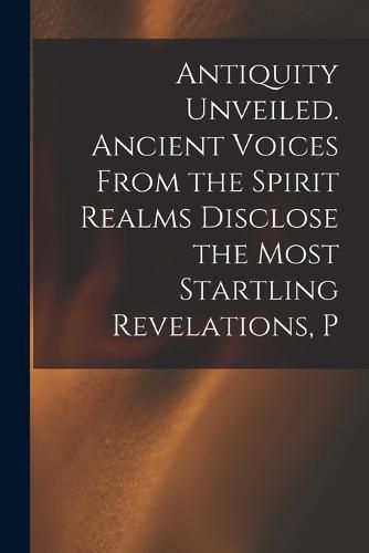 Cover image for Antiquity Unveiled. Ancient Voices From the Spirit Realms Disclose the Most Startling Revelations, P