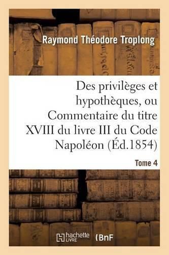 Des Privileges Et Hypotheques, Ou Commentaire Du Titre XVIII Du Livre III Du Code Napoleon. Tome 4