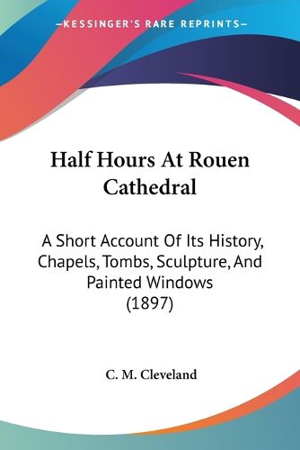 Cover image for Half Hours at Rouen Cathedral: A Short Account of Its History, Chapels, Tombs, Sculpture, and Painted Windows (1897)