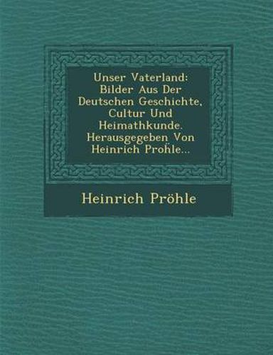 Cover image for Unser Vaterland: Bilder Aus Der Deutschen Geschichte, Cultur Und Heimathkunde. Herausgegeben Von Heinrich Pro Le...