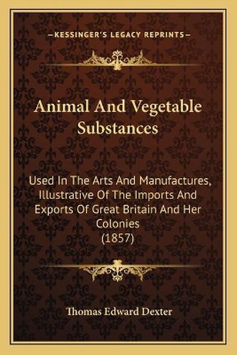 Cover image for Animal and Vegetable Substances: Used in the Arts and Manufactures, Illustrative of the Imports and Exports of Great Britain and Her Colonies (1857)