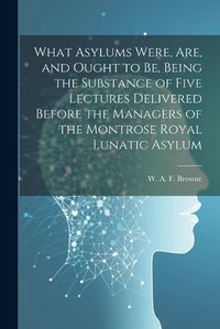 Cover image for What Asylums Were, Are, and Ought to Be, Being the Substance of Five Lectures Delivered Before the Managers of the Montrose Royal Lunatic Asylum