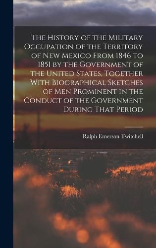 The History of the Military Occupation of the Territory of New Mexico From 1846 to 1851 by the Government of the United States, Together With Biographical Sketches of men Prominent in the Conduct of the Government During That Period