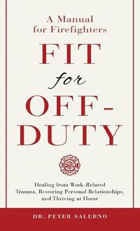 Cover image for Fit For Off-Duty: A Manual for Firefighters: Healing from Work-Related Trauma, Restoring Personal Relationships, and Thriving at Home