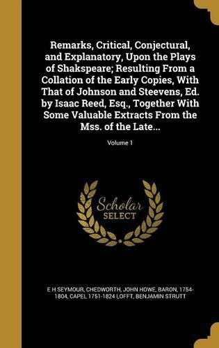 Cover image for Remarks, Critical, Conjectural, and Explanatory, Upon the Plays of Shakspeare; Resulting From a Collation of the Early Copies, With That of Johnson and Steevens, Ed. by Isaac Reed, Esq., Together With Some Valuable Extracts From the Mss. of the Late...; Vo