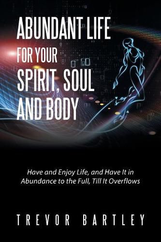 Cover image for Abundant Life for Your Spirit, Soul and Body: Have and Enjoy Life, and Have It in Abundance to the Full, Till It Overflows